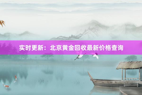 实时更新：北京黄金回收最新价格查询