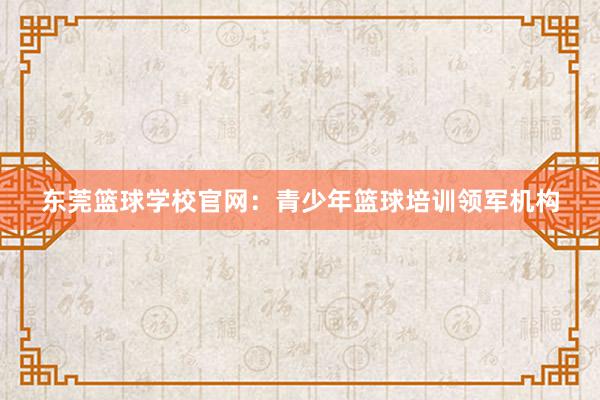 东莞篮球学校官网：青少年篮球培训领军机构