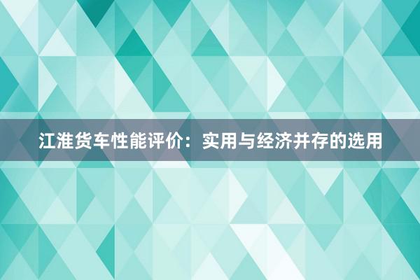 江淮货车性能评价：实用与经济并存的选用